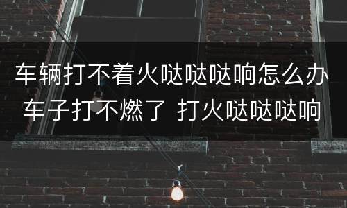 车辆打不着火哒哒哒响怎么办 车子打不燃了 打火哒哒哒响怎么办