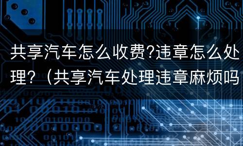 共享汽车怎么收费?违章怎么处理?（共享汽车处理违章麻烦吗）