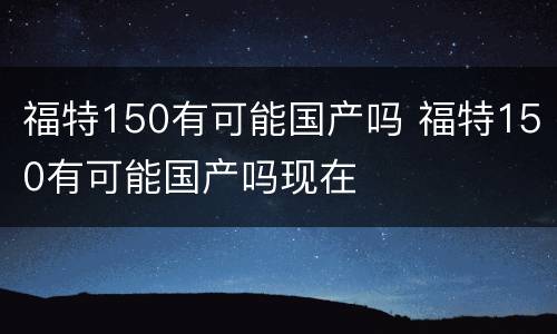 福特150有可能国产吗 福特150有可能国产吗现在