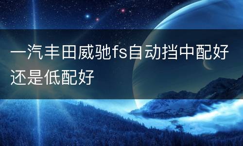 一汽丰田威驰fs自动挡中配好还是低配好