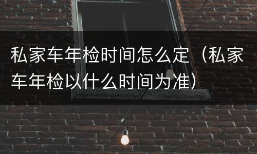 私家车年检时间怎么定（私家车年检以什么时间为准）
