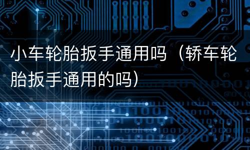 小车轮胎扳手通用吗（轿车轮胎扳手通用的吗）
