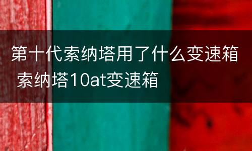 第十代索纳塔用了什么变速箱 索纳塔10at变速箱