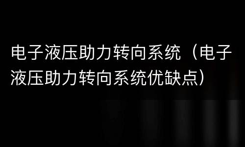 电子液压助力转向系统（电子液压助力转向系统优缺点）