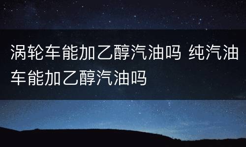 涡轮车能加乙醇汽油吗 纯汽油车能加乙醇汽油吗