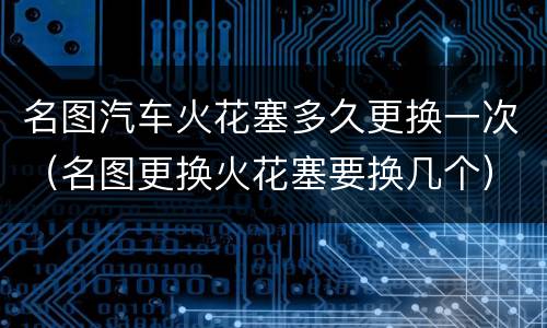 名图汽车火花塞多久更换一次（名图更换火花塞要换几个）