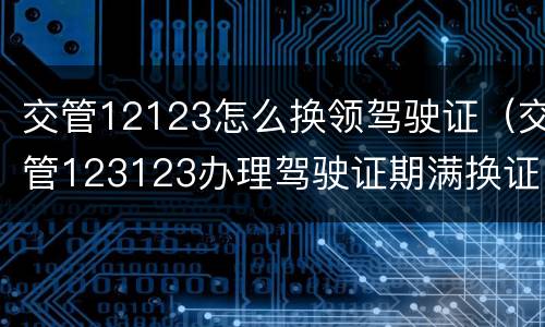 交管12123怎么换领驾驶证（交管123123办理驾驶证期满换证）