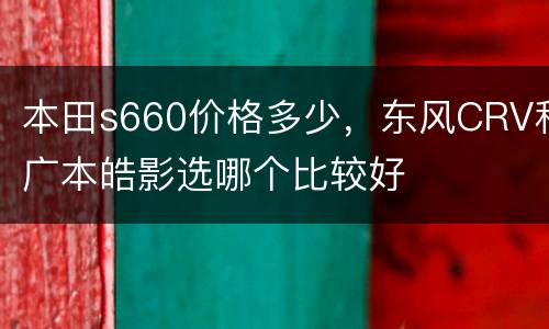 本田s660价格多少，东风CRV和广本皓影选哪个比较好