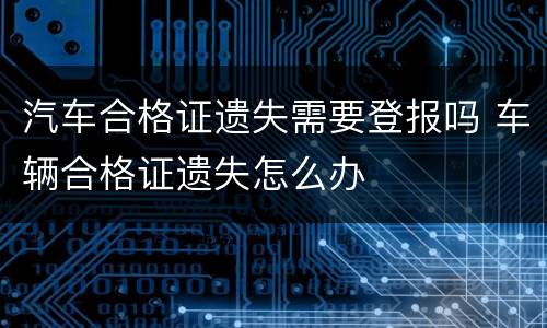 汽车合格证遗失需要登报吗 车辆合格证遗失怎么办