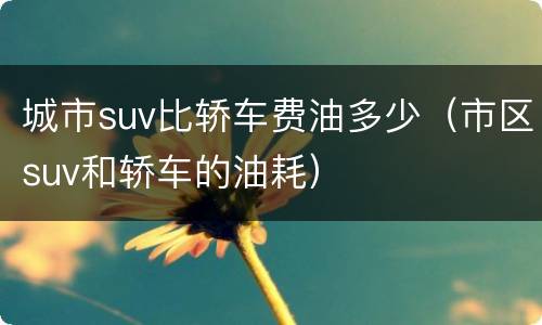 城市suv比轿车费油多少（市区suv和轿车的油耗）