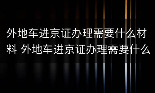 外地车进京证办理需要什么材料 外地车进京证办理需要什么材料呢