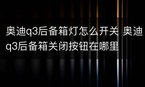 奥迪q3后备箱灯怎么开关 奥迪q3后备箱关闭按钮在哪里
