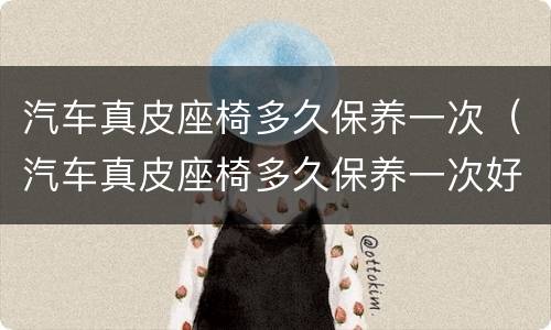 汽车真皮座椅多久保养一次（汽车真皮座椅多久保养一次好）