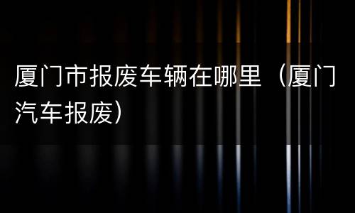 厦门市报废车辆在哪里（厦门汽车报废）