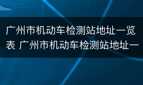 广州市机动车检测站地址一览表 广州市机动车检测站地址一览表最新