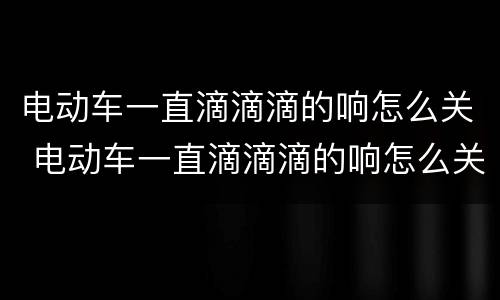 电动车一直滴滴滴的响怎么关 电动车一直滴滴滴的响怎么关掉