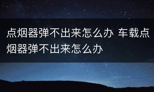 点烟器弹不出来怎么办 车载点烟器弹不出来怎么办