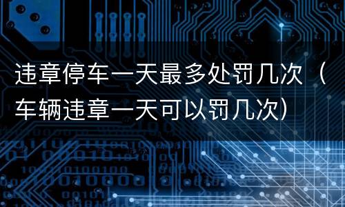 违章停车一天最多处罚几次（车辆违章一天可以罚几次）