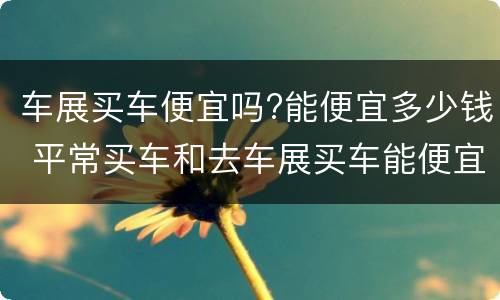 车展买车便宜吗?能便宜多少钱 平常买车和去车展买车能便宜多少钱