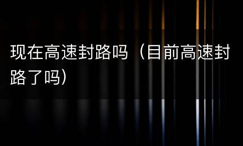 现在高速封路吗（目前高速封路了吗）