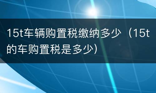 15t车辆购置税缴纳多少（15t的车购置税是多少）