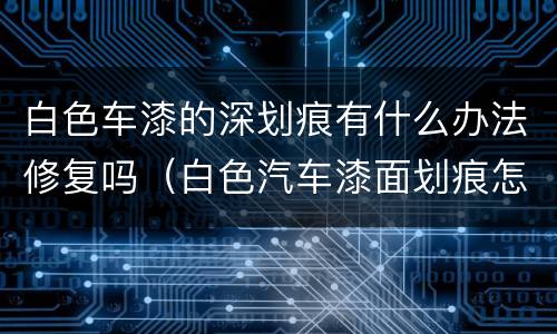 白色车漆的深划痕有什么办法修复吗（白色汽车漆面划痕怎么处理）