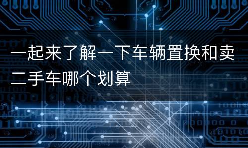 一起来了解一下车辆置换和卖二手车哪个划算