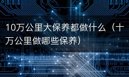 10万公里大保养都做什么（十万公里做哪些保养）