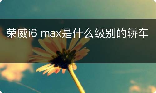 荣威i6 max是什么级别的轿车