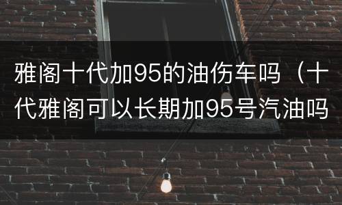 雅阁十代加95的油伤车吗（十代雅阁可以长期加95号汽油吗）