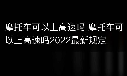 摩托车可以上高速吗 摩托车可以上高速吗2022最新规定