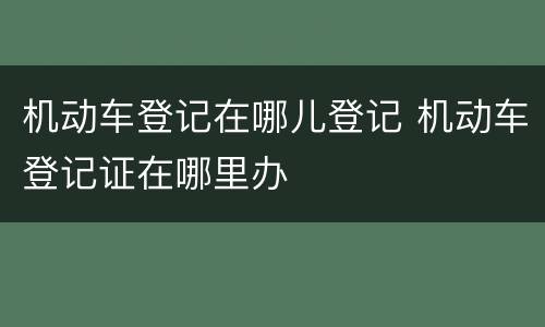 机动车登记在哪儿登记 机动车登记证在哪里办
