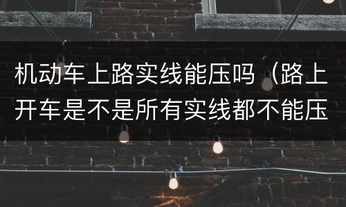 机动车上路实线能压吗（路上开车是不是所有实线都不能压）