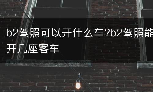 b2驾照可以开什么车?b2驾照能开几座客车