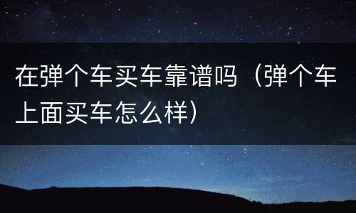 在弹个车买车靠谱吗（弹个车上面买车怎么样）