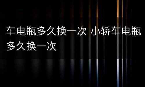 车电瓶多久换一次 小轿车电瓶多久换一次