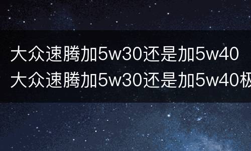 大众速腾加5w30还是加5w40（大众速腾加5w30还是加5w40极寒地区）