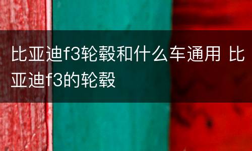 比亚迪f3轮毂和什么车通用 比亚迪f3的轮毂