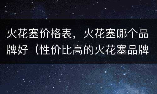 火花塞价格表，火花塞哪个品牌好（性价比高的火花塞品牌）