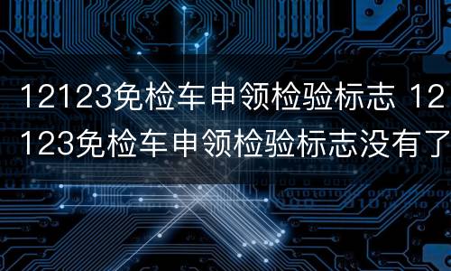 12123免检车申领检验标志 12123免检车申领检验标志没有了