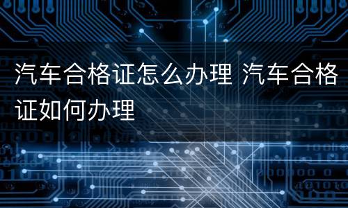 汽车合格证怎么办理 汽车合格证如何办理