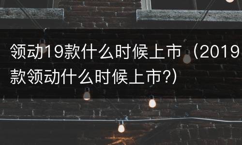 领动19款什么时候上市（2019款领动什么时候上市?）