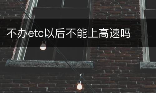 不办etc以后不能上高速吗
