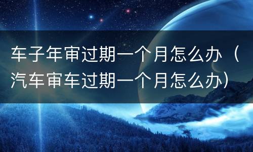 车子年审过期一个月怎么办（汽车审车过期一个月怎么办）