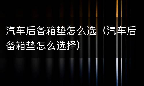 汽车后备箱垫怎么选（汽车后备箱垫怎么选择）