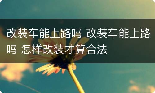 改装车能上路吗 改装车能上路吗 怎样改装才算合法