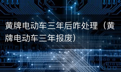 黄牌电动车三年后咋处理（黄牌电动车三年报废）