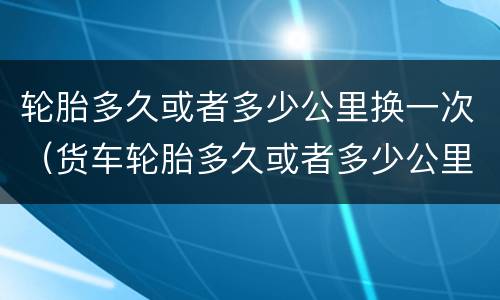 轮胎多久或者多少公里换一次（货车轮胎多久或者多少公里换一次）