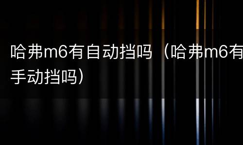 哈弗m6有自动挡吗（哈弗m6有手动挡吗）