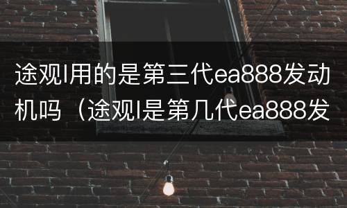 途观l用的是第三代ea888发动机吗（途观l是第几代ea888发动机）